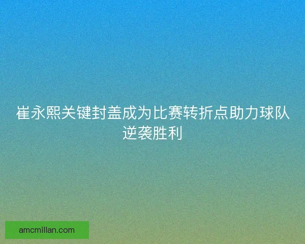 崔永熙关键封盖成为比赛转折点助力球队逆袭胜利