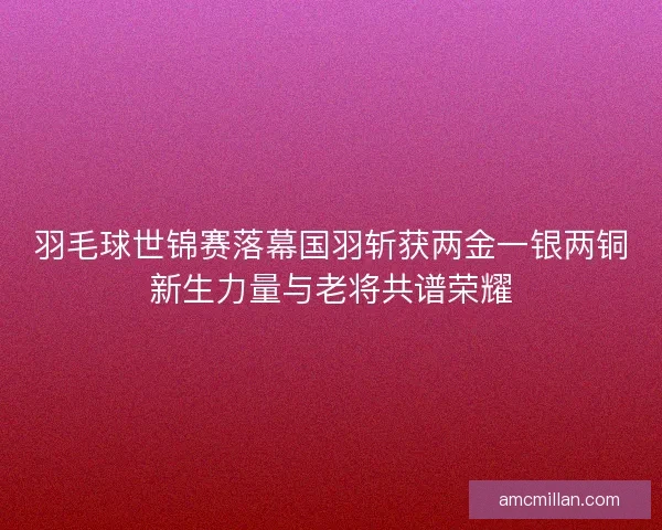 羽毛球世锦赛落幕国羽斩获两金一银两铜新生力量与老将共谱荣耀 羽毛球世锦赛落幕国羽斩获两金一银两铜新生力量与老将共谱荣耀
