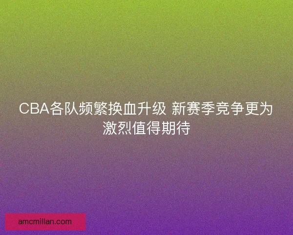 CBA各队频繁换血升级 新赛季竞争更为激烈值得期待 CBA各队频繁换血升级 新赛季竞争更为激烈值得期待