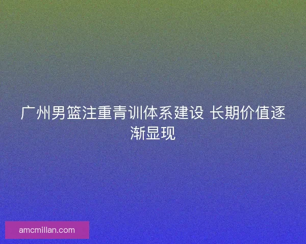 广州男篮注重青训体系建设 长期价值逐渐显现 广州男篮注重青训体系建设 长期价值逐渐显现