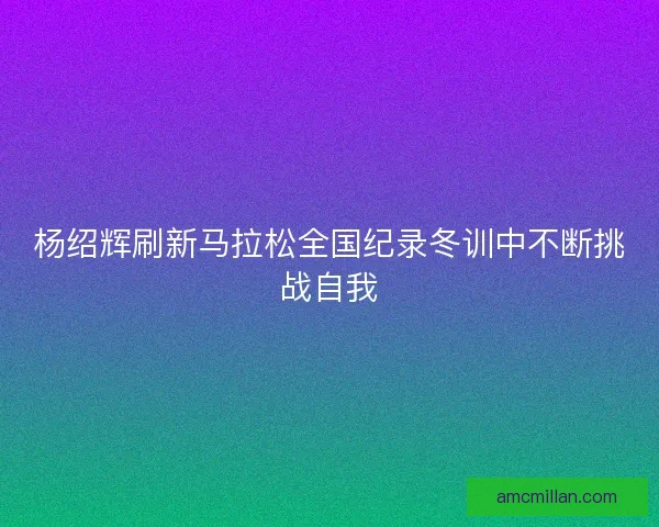 杨绍辉刷新马拉松全国纪录冬训中不断挑战自我 杨绍辉刷新马拉松全国纪录冬训中不断挑战自我