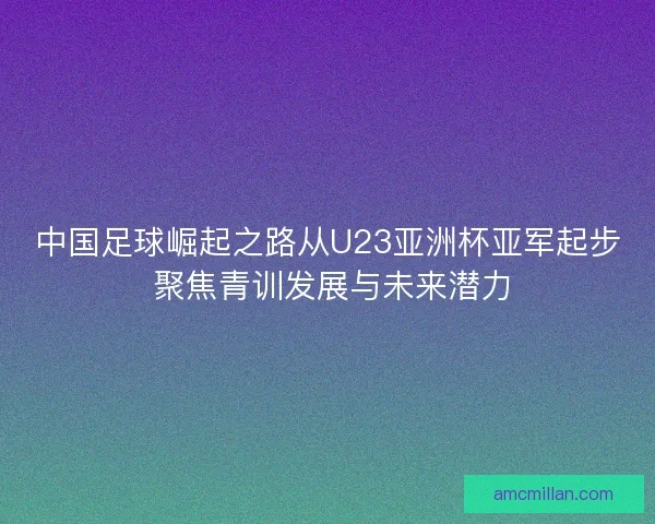 中国足球崛起之路从U23亚洲杯亚军起步 聚焦青训发展与未来潜力