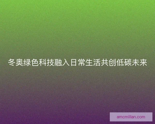 冬奥绿色科技融入日常生活共创低碳未来