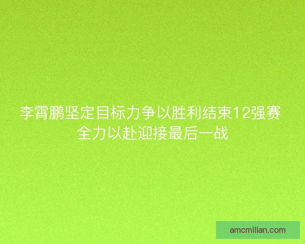 李霄鹏坚定目标力争以胜利结束12强赛 全力以赴迎接最后一战