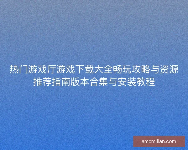 热门游戏厅游戏下载大全畅玩攻略与资源推荐指南版本合集与安装教程