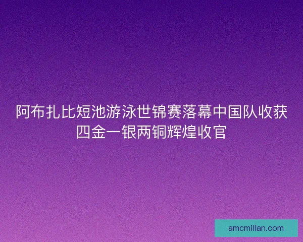 阿布扎比短池游泳世锦赛落幕中国队收获四金一银两铜辉煌收官