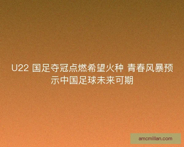 U22 国足夺冠点燃希望火种 青春风暴预示中国足球未来可期