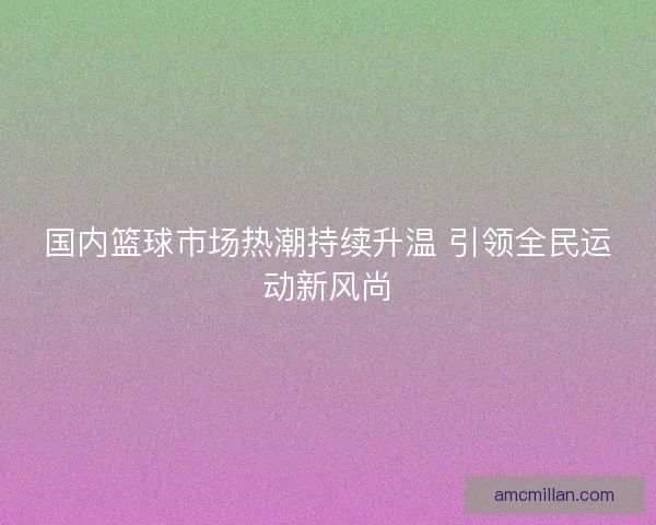 国内篮球市场热潮持续升温 引领全民运动新风尚 国内篮球市场热潮持续升温 引领全民运动新风尚