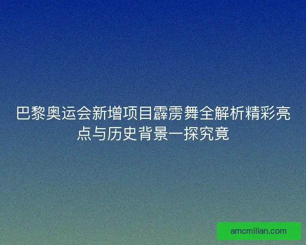 巴黎奥运会新增项目霹雳舞全解析精彩亮点与历史背景一探究竟