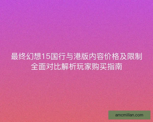 最终幻想15国行与港版内容价格及限制全面对比解析玩家购买指南 最终幻想15国行与港版内容价格及限制全面对比解析玩家购买指南