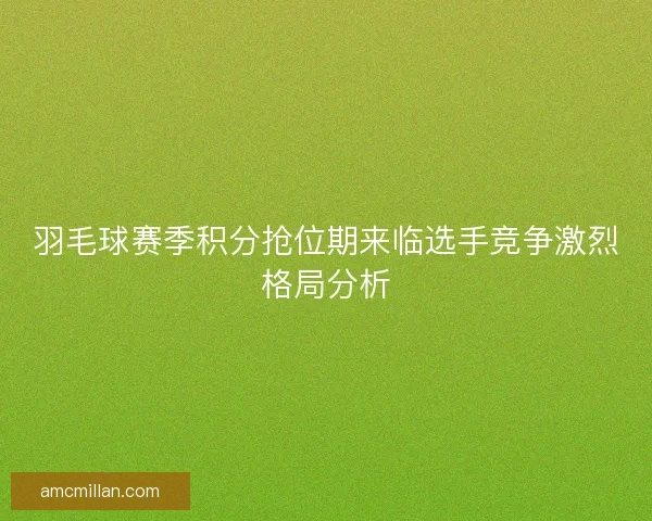 羽毛球赛季积分抢位期来临选手竞争激烈格局分析 羽毛球赛季积分抢位期来临选手竞争激烈格局分析