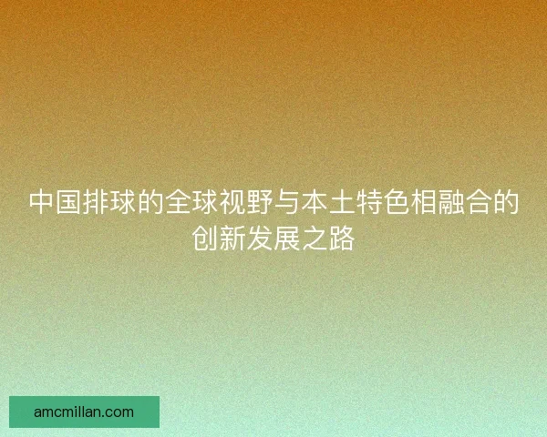 中国排球的全球视野与本土特色相融合的创新发展之路 中国排球的全球视野与本土特色相融合的创新发展之路