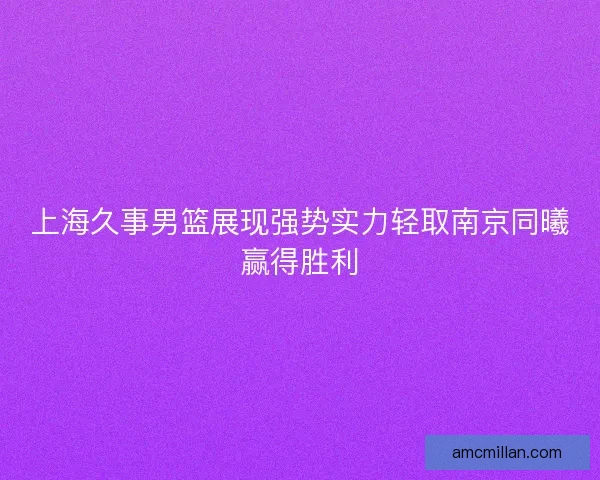 上海久事男篮展现强势实力轻取南京同曦赢得胜利 上海久事男篮展现强势实力轻取南京同曦赢得胜利