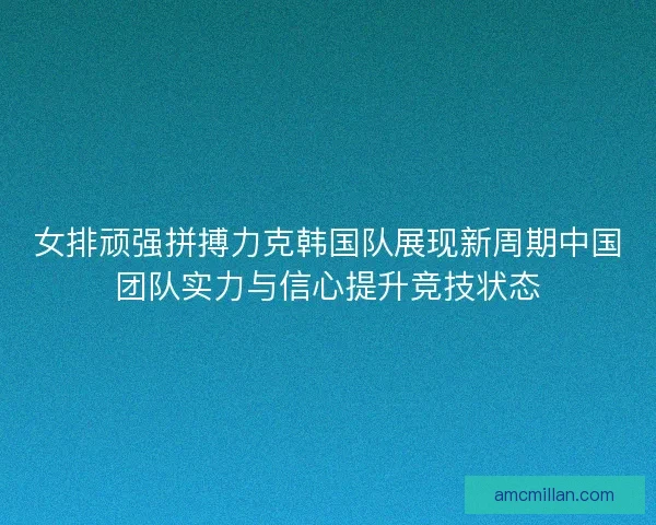 女排顽强拼搏力克韩国队展现新周期中国团队实力与信心提升竞技状态